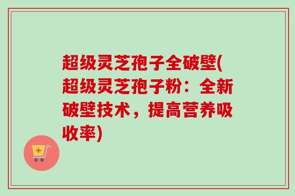 超级灵芝孢子全破壁(超级灵芝孢子粉：全新破壁技术，提高营养吸收率)