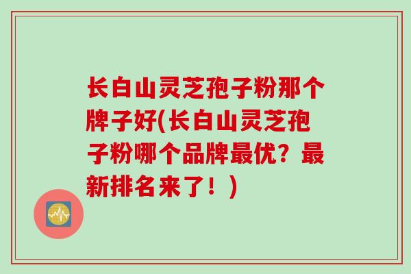 长白山灵芝孢子粉那个牌子好(长白山灵芝孢子粉哪个品牌最优？最新排名来了！)