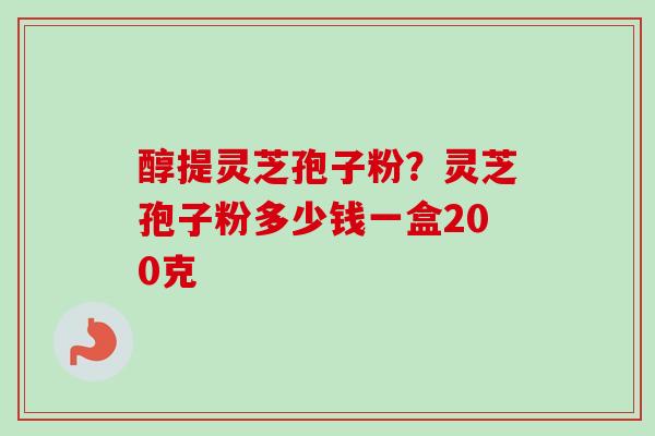醇提灵芝孢子粉？灵芝孢子粉多少钱一盒200克