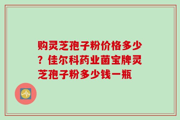 购灵芝孢子粉价格多少？佳尔科药业菌宝牌灵芝孢子粉多少钱一瓶