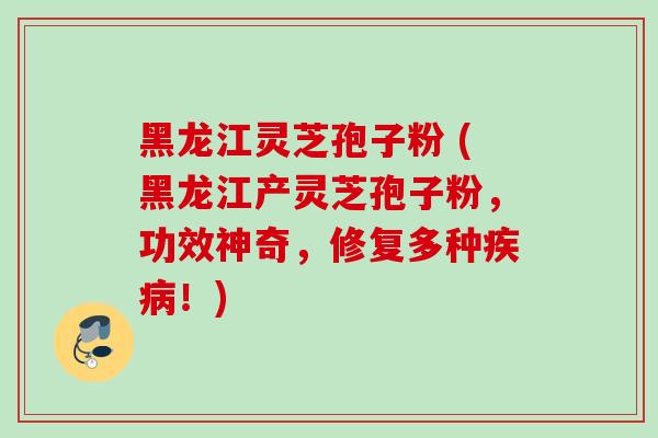 黑龙江灵芝孢子粉 (黑龙江产灵芝孢子粉，功效神奇，修复多种疾病！)