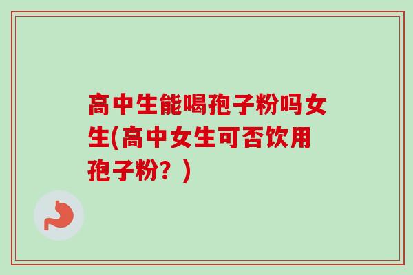 高中生能喝孢子粉吗女生(高中女生可否饮用孢子粉？)
