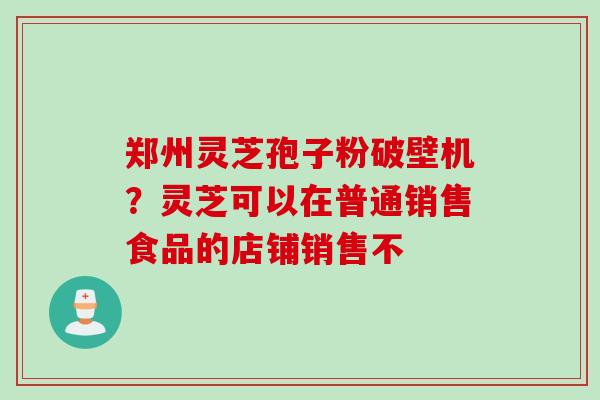 郑州灵芝孢子粉破壁机？灵芝可以在普通销售食品的店铺销售不