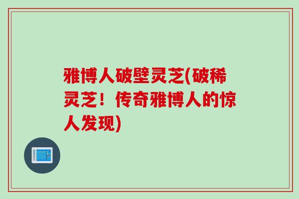 雅博人破壁灵芝(破稀灵芝！传奇雅博人的惊人发现)