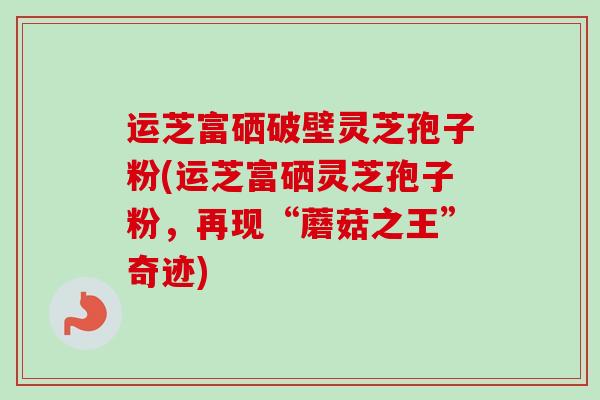 运芝富硒破壁灵芝孢子粉(运芝富硒灵芝孢子粉，再现“蘑菇之王”奇迹)
