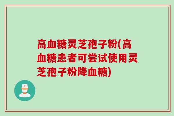高血糖灵芝孢子粉(高血糖患者可尝试使用灵芝孢子粉降血糖)