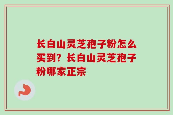 长白山灵芝孢子粉怎么买到？长白山灵芝孢子粉哪家正宗