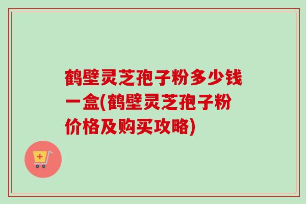 鹤壁灵芝孢子粉多少钱一盒(鹤壁灵芝孢子粉价格及购买攻略)