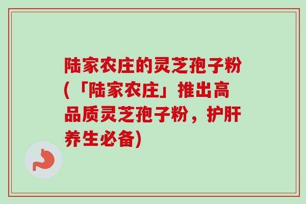 陆家农庄的灵芝孢子粉(「陆家农庄」推出高品质灵芝孢子粉，养生必备)