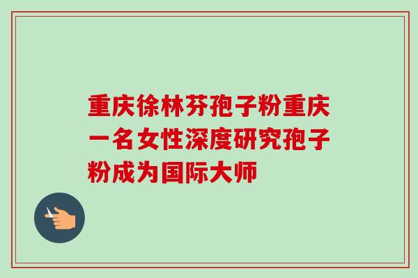 重庆徐林芬孢子粉重庆一名女性深度研究孢子粉成为国际大师