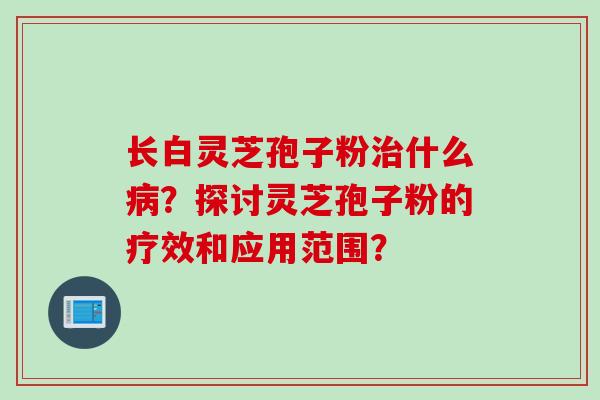 长白灵芝孢子粉治什么病？探讨灵芝孢子粉的疗效和应用范围？