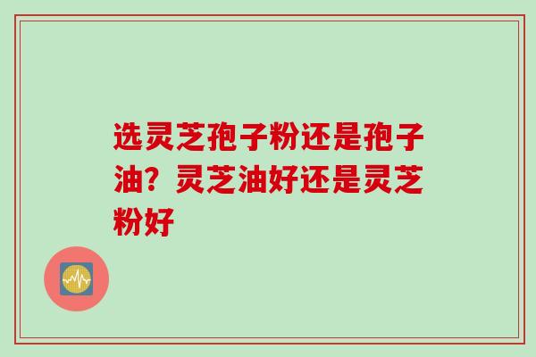 选灵芝孢子粉还是孢子油？灵芝油好还是灵芝粉好