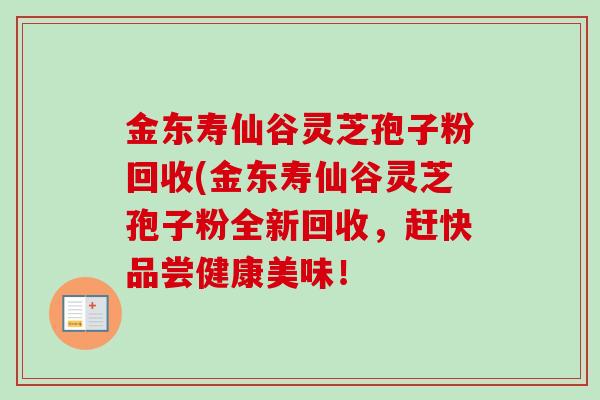 金东寿仙谷灵芝孢子粉回收(金东寿仙谷灵芝孢子粉全新回收，赶快品尝健康美味！