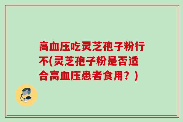 高血压吃灵芝孢子粉行不(灵芝孢子粉是否适合高血压患者食用？)