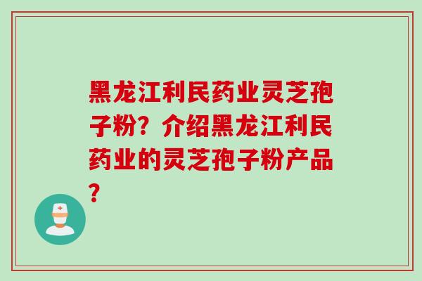 黑龙江利民药业灵芝孢子粉？介绍黑龙江利民药业的灵芝孢子粉产品？
