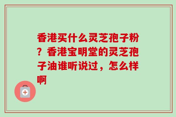 香港买什么灵芝孢子粉？香港宝明堂的灵芝孢子油谁听说过，怎么样啊