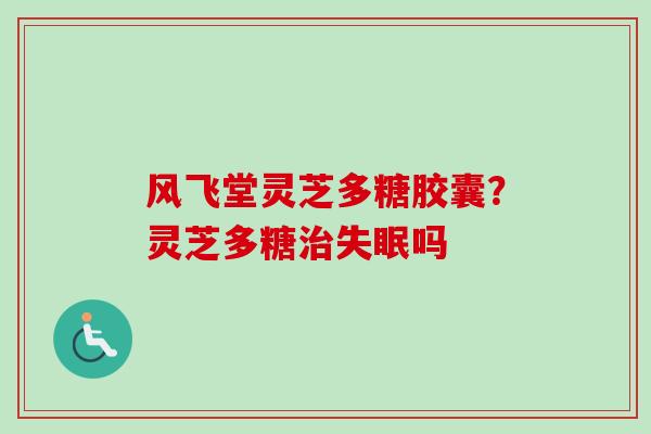 风飞堂灵芝多糖胶囊？灵芝多糖治失眠吗