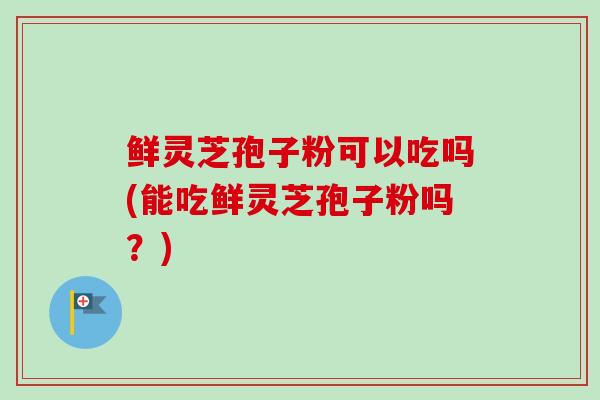 鲜灵芝孢子粉可以吃吗(能吃鲜灵芝孢子粉吗？)