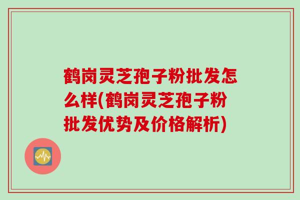 鹤岗灵芝孢子粉批发怎么样(鹤岗灵芝孢子粉批发优势及价格解析)