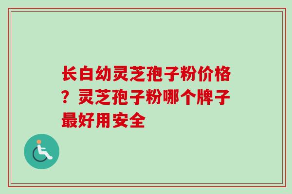 长白幼灵芝孢子粉价格?灵芝孢子粉哪个牌子好用安全 长白幼灵芝孢子粉价格?灵芝孢子粉哪个牌子好用安全