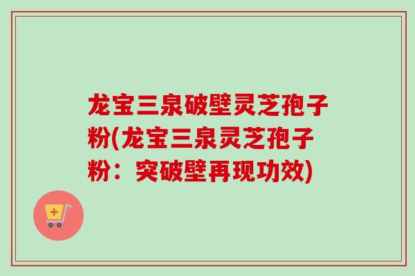 龙宝三泉破壁灵芝孢子粉(龙宝三泉灵芝孢子粉：突破壁再现功效)