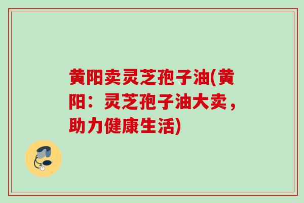 黄阳卖灵芝孢子油(黄阳：灵芝孢子油大卖，助力健康生活)