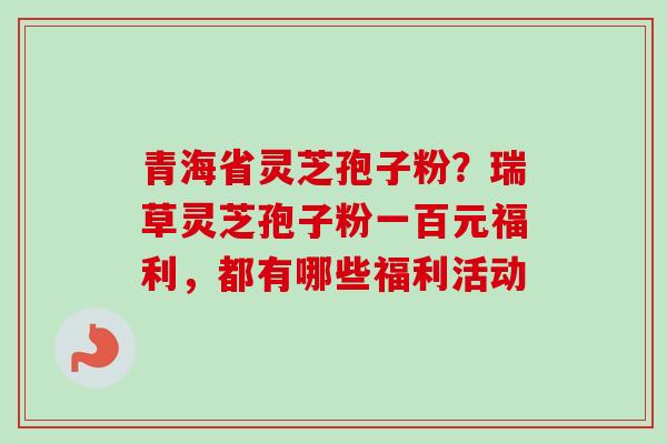 青海省灵芝孢子粉？瑞草灵芝孢子粉一百元福利，都有哪些福利活动