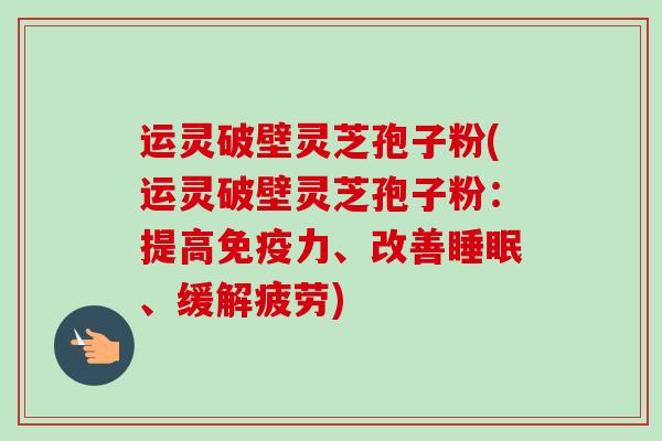 运灵破壁灵芝孢子粉(运灵破壁灵芝孢子粉：提高免疫力、改善睡眠、缓解疲劳)