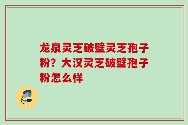 龙泉灵芝破壁灵芝孢子粉？大汉灵芝破壁孢子粉怎么样