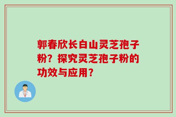 郭春欣长白山灵芝孢子粉？探究灵芝孢子粉的功效与应用？