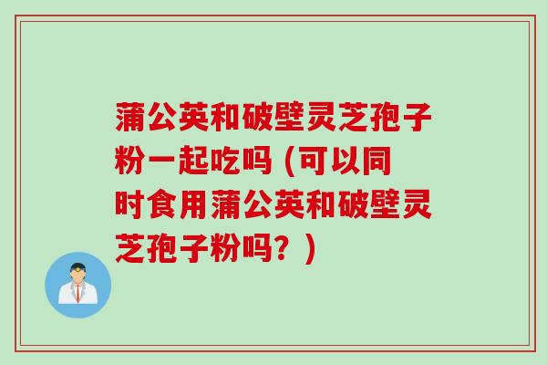蒲公英和破壁灵芝孢子粉一起吃吗 (可以同时食用蒲公英和破壁灵芝孢子粉吗?) 蒲公英和破壁灵芝孢子粉一起吃吗 (可以同时食用蒲公英和破壁灵芝孢子粉吗?)