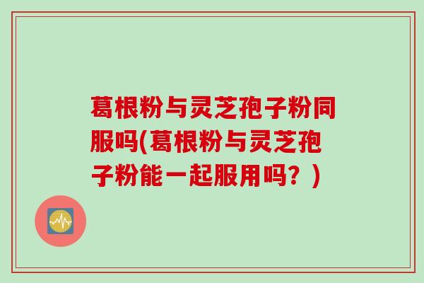 葛根粉与灵芝孢子粉同服吗(葛根粉与灵芝孢子粉能一起服用吗？)