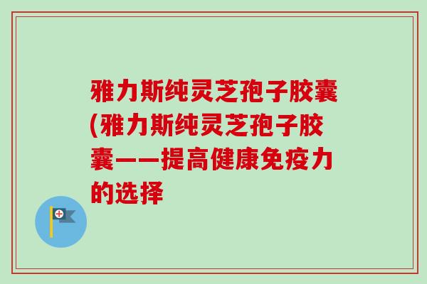 雅力斯纯灵芝孢子胶囊(雅力斯纯灵芝孢子胶囊——提高健康免疫力的选择