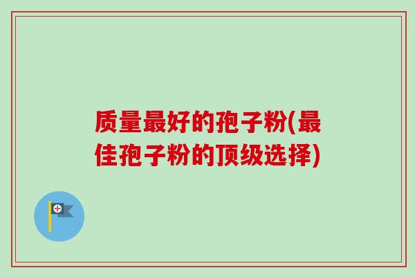 质量好的孢子粉(佳孢子粉的选择) 质量好的孢子粉(佳孢子粉的选择)