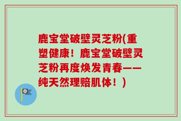 鹿宝堂破壁灵芝粉(重塑健康！鹿宝堂破壁灵芝粉再度焕发青春——纯天然理赔肌体！)