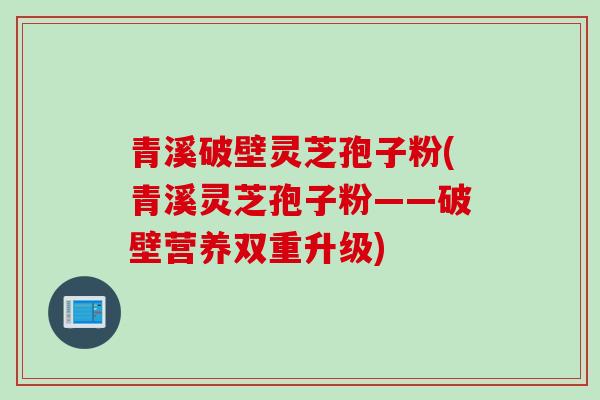 青溪破壁灵芝孢子粉(青溪灵芝孢子粉——破壁营养双重升级)