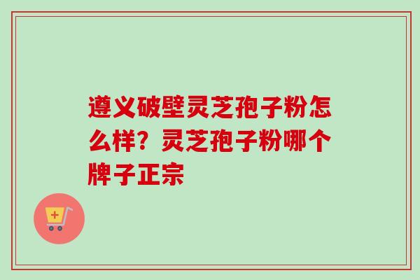 遵义破壁灵芝孢子粉怎么样？灵芝孢子粉哪个牌子正宗