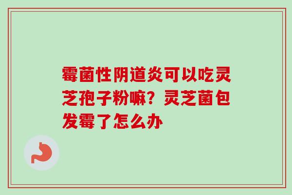 霉菌性阴道炎可以吃灵芝孢子粉嘛？灵芝菌包发霉了怎么办