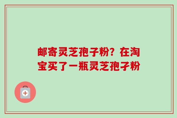 邮寄灵芝孢子粉？在淘宝买了一瓶灵芝孢孑粉