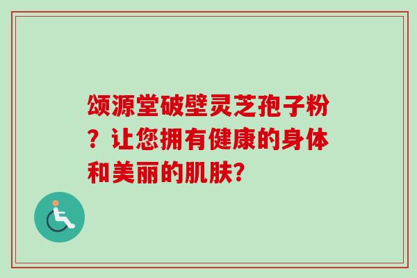 颂源堂破壁灵芝孢子粉？让您拥有健康的身体和美丽的？