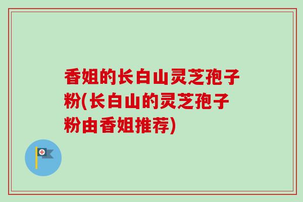 香姐的长白山灵芝孢子粉(长白山的灵芝孢子粉由香姐推荐) 香姐的长白山灵芝孢子粉(长白山的灵芝孢子粉由香姐推荐)