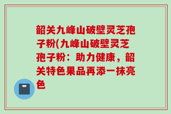 韶关九峰山破壁灵芝孢子粉(九峰山破壁灵芝孢子粉：助力健康，韶关特色果品再添一抹亮色