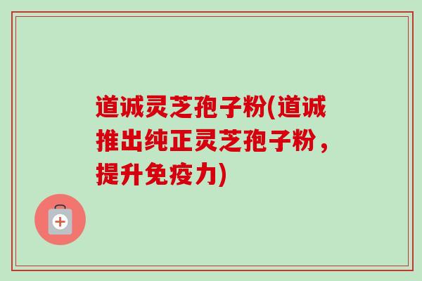 道诚灵芝孢子粉(道诚推出纯正灵芝孢子粉，提升免疫力)