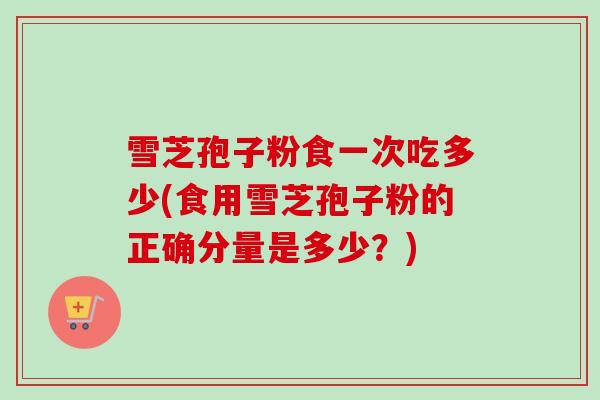 雪芝孢子粉食一次吃多少(食用雪芝孢子粉的正确分量是多少？)