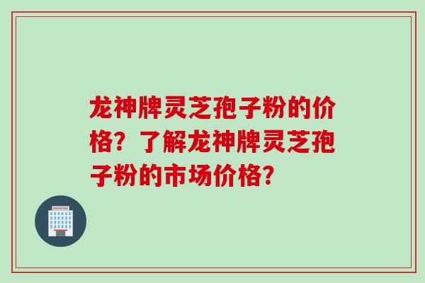 龙神牌灵芝孢子粉的价格？了解龙神牌灵芝孢子粉的市场价格？