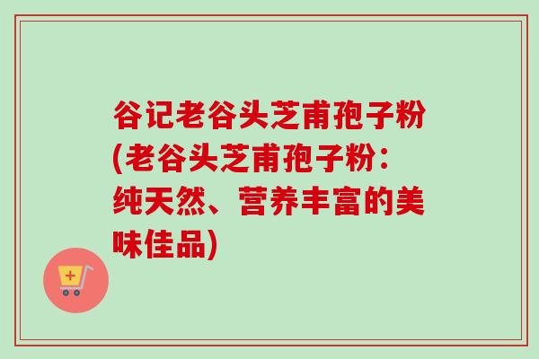 谷记老谷头芝甫孢子粉(老谷头芝甫孢子粉：纯天然、营养丰富的美味佳品)