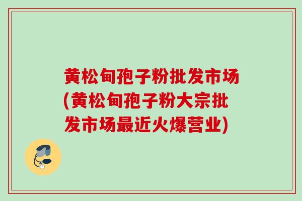 黄松甸孢子粉批发市场(黄松甸孢子粉大宗批发市场最近火爆营业)