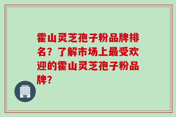 霍山灵芝孢子粉品牌排名？了解市场上最受欢迎的霍山灵芝孢子粉品牌？