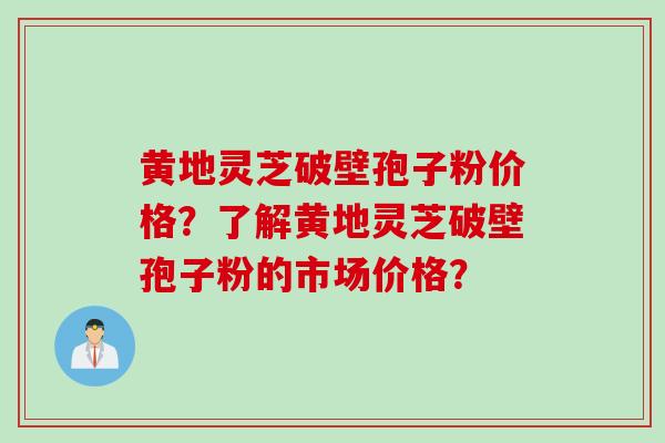 黄地灵芝破壁孢子粉价格?了解黄地灵芝破壁孢子粉的市场价格? 黄地灵芝破壁孢子粉价格?了解黄地灵芝破壁孢子粉的市场价格?