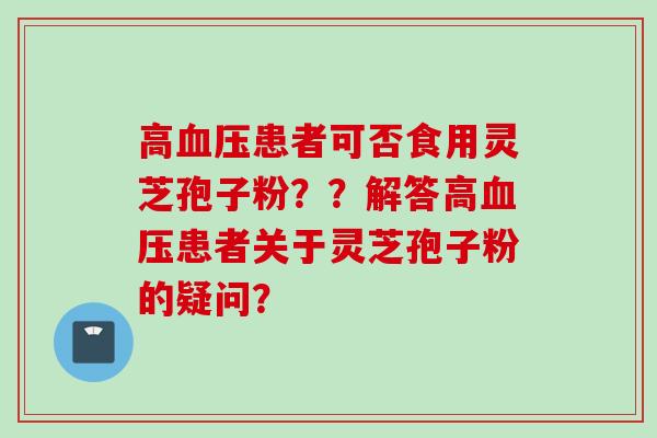 高血压患者可否食用灵芝孢子粉？？解答高血压患者关于灵芝孢子粉的疑问？